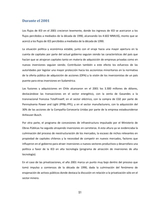 51
Durante el 2001
Los flujos de IED en el 2001 crecieron levemente, donde los ingresos de IED se acercaron a los
flujos percibidos a mediados de la década de 1990, alcanzando los 4.602 MMUS$, monto que se
acercó a los flujos de IED percibidos a mediados de la década de 1990.
La situación política y económica estable, junto con el viraje hacia una mayor apertura en la
cuenta de capitales por parte del actual gobierno seguían siendo las características del país que
hacían que se atrajeran capitales tanto en materia de adquisición de empresas privadas como en
nuevas inversiones seguían siendo. Contribuían también a este efecto los esfuerzos de las
autoridades por legislar una mayor protección hacia los accionistas minoritarios en la normativa
de la oferta pública de adquisición de acciones (OPA) y la visión de los inversionistas de un país
puente para otras inversiones en Sudamérica.
Las fusiones y adquisiciones en Chile alcanzaron en el 2001 los 3.300 millones de dólares,
destacándose las transacciones en el sector energético, con la venta de Gasandes a la
transnacional francesa TotalFinaelf; en el sector eléctrico, con la compra de CGE por parte de
Pennsylvania Power and Light (PP&L-PPL), y en el sector manufacturero, con la adquisición del
30% de las acciones de la Compañía Cervecería Unidas por parte de la empresa estadounidense
Anheuser-Busch.
Por otra parte, el programa de concesiones de infraestructura impulsado por el Ministerio de
Obras Públicas ha seguido atrayendo inversiones en carreteras. A esta altura ya se evidenciaba la
culminación del proceso de reestructuración de los mercados, la escasez de nichos relevantes en
propiedad de capitales chilenos y la necesidad de competir en nuevos mercados, factores que
influyeron en el gobierno para atraer inversiones a nuevos sectores productivos y desarrollara una
política a favor de la IED en alta tecnología (programa de atracción de inversiones de alta
tecnología).
En el caso de las privatizaciones, el año 2001 marca un punto muy bajo dentro del proceso que
tomó impulso a comienzos de la década de 1990, dada la culminación del fenómeno de
enajenación de activos públicos donde destaca la discusión en relación a la privatización sólo en el
sector minero.
 