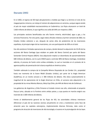 52
Durante 2002
En el 2002, el ingreso de IED bajó abruptamente a medida que llegó a su término el ciclo de los
megaproyectos mineros y se redujo el número de adquisiciones en servicios, aunque seguía siendo
el país de mayor estabilidad macroeconómica en Sudamérica. Los flujos alcanzaron un total de
1.603 millones de dólares, lo que significa una caída del 64% con respecto a 2001.
Los principales sectores beneficiados ese año fueron minería, electricidad, agua y gas, y los
servicios financieros. Por otra parte, según datos oficiales relativos al primer semestre de 2002, los
Estados Unidos volvieron a ser, después de varios años de predominio de las inversiones
españolas, el principal origen de las inversiones, con una participación de 30% en el total.
Ese año existieron limitadas operaciones de compra, donde destacó la adquisición de 35.4% de las
acciones del Banco Santiago (que estaban en poder del Banco Central) por parte del Banco
Santander Central Hispano (BSCH). Esta adquisición implicó un desembolso de aproximadamente
680 millones de dólares, con lo cual el BSCH pasó a controlar 80% del Banco Santiago, iniciándose
además, el proceso de fusión entre ambas entidades, lo cual se insertaba en el contexto de la
agresiva política de penetración de la banca española en América Latina.
También sobresale la compra de la Compañía Minera Disputada de Las Condes S.A., propiedad
hasta ese momento de la Exxon Mobil (Estados Unidos), por parte de la Anglo American
(Sudáfrica), en un monto cercano a 1 300 millones de dólares. Ello eleva sustancialmente la
magnitud de las operaciones de la Anglo American en Chile, al sumarse esta adquisición a la
propiedad de las minas Mantos Blancos, Moly-Cop Chile y de 44% de María Inés de Collahuasi.
Los gobiernos de Argentina y Chile firmaron el tratado minero ese año, relacionado al proyecto
Pascua Lama, ubicado en la frontera entre ambos países, y cuya puesta en marcha exigirá una
inversión de 1.500 millones de dólares.
Frente al debilitamiento general de los flujos de IED, las autoridades chilenas intentaron
diferenciar al país de las naciones vecinas actualmente en crisis y mantenerse como foco de
atracción para los capitales extranjeros, implementando diversas fórmulas, tales como el
programa de atracción de inversiones de alta tecnología, el avance en la promulgación de las leyes
 
