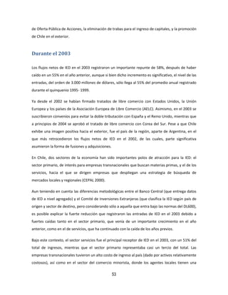 53
de Oferta Pública de Acciones, la eliminación de trabas para el ingreso de capitales, y la promoción
de Chile en el exterior.
Durante el 2003
Los flujos netos de IED en el 2003 registraron un importante repunte de 58%, después de haber
caído en un 55% en el año anterior, aunque si bien dicho incremento es significativo, el nivel de las
entradas, del orden de 3.000 millones de dólares, sólo llega al 55% del promedio anual registrado
durante el quinquenio 1995- 1999.
Ya desde el 2002 se habían firmado tratados de libre comercio con Estados Unidos, la Unión
Europea y los países de la Asociación Europea de Libre Comercio (AELC). Asimismo, en el 2003 se
suscribieron convenios para evitar la doble tributación con España y el Reino Unido, mientras que
a principios de 2004 se aprobó el tratado de libre comercio con Corea del Sur. Pese a que Chile
exhibe una imagen positiva hacia el exterior, fue el país de la región, aparte de Argentina, en el
que más retrocedieron los flujos netos de IED en el 2002, de las cuales, parte significativa
asumieron la forma de fusiones y adquisiciones.
En Chile, dos sectores de la economía han sido importantes polos de atracción para la IED: el
sector primario, de interés para empresas transnacionales que buscan materias primas, y el de los
servicios, hacia el que se dirigen empresas que despliegan una estrategia de búsqueda de
mercados locales y regionales (CEPAL 2000).
Aun teniendo en cuenta las diferencias metodológicas entre el Banco Central (que entrega datos
de IED a nivel agregado) y el Comité de Inversiones Extranjeras (que clasifica la IED según país de
origen y sector de destino, pero considerando sólo a aquella que entra bajo las normas del DL600),
es posible explicar la fuerte reducción que registraron las entradas de IED en el 2003 debido a
fuertes caídas tanto en el sector primario, que venía de un importante crecimiento en el año
anterior, como en el de servicios, que ha continuado con la caída de los años previos.
Bajo este contexto, el sector servicios fue el principal receptor de IED en el 2003, con un 51% del
total de ingresos, mientras que el sector primario representaba casi un tercio del total. Las
empresas transnacionales tuvieron un alto costo de ingreso al país (dado por activos relativamente
costosos), así como en el sector del comercio minorista, donde los agentes locales tienen una
 