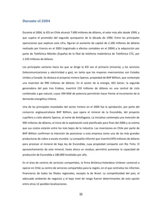 55
Durante el 2004
Durante el 2004, la IED en Chile alcanzó 7.600 millones de dólares, el valor más alto desde 1999, y
que supera el promedio del segundo quinquenio de la década de 1990. Entre las principales
operaciones que explican esta cifra, figuran el aumento de capital de 2.100 millones de dólares
realizado por Enersis en el 2003 (registrado a efectos contables en el 2004) y la adquisición por
parte de Telefónica Móviles (España) de la filial de telefonía inalámbrica de Telefónica CTC, por
1.250 millones de dólares.
Los principales sectores hacia los que se dirige la IED son el primario (minería), y los servicios
(telecomunicaciones y electricidad y gas), en tanto que los mayores inversionistas son Estados
Unidos y Canadá. Se destaca el proyecto minero Spence, propiedad de BHP Billiton, que contempla
una inversión de 990 millones de dólares. En el sector de la energía, AES Gener, la segunda
generadora del país tras Endesa, invertirá 210 millones de dólares en una central de ciclo
combinado a gas natural, cuyos 394 MW de potencia permitirán hacer frente al incremento de la
demanda energética chilena.
Una de las principales novedades del sector minero en el 2004 fue la aprobación, por parte del
consorcio angloaustraliano BHP Billiton, que opera el mineral de la Escondida, del proyecto
cuprífero a cielo abierto Spence, al norte de Antofagasta. La iniciativa contempla una inversión de
990 millones de dólares; el inicio de la explotación está planificado para fines del 2006 y se estima
que sus costos estarán entre los más bajos de la industria. Las inversiones en Chile por parte de
BHP Billiton confirman la intención de posicionar a esta empresa como una de las más grandes
productoras de cobre a escala mundial. La compañía informó que invertirá 870 millones de dólares
para procesar el mineral de baja ley de Escondida, cuya propiedad comparte con Rio Tinto. El
aprovechamiento de este mineral, hasta ahora un residuo, permitirá aumentar la capacidad de
producción de Escondida a 180.000 toneladas por año.
En el área de centros de servicios compartidos, la firma Británica-holandesa Unilever comenzó a
operar en Chile su centro de servicios compartidos para la región, en el que centraliza los informes
financieros de todas las filiales regionales, excepto la de Brasil. La competitividad del país, el
adecuado ambiente de negocios y el bajo nivel de riesgo fueron determinantes de esta opción
entre otras 12 posibles localizaciones.
 