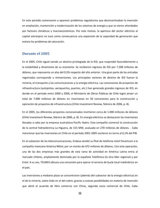 56
En este período comenzaron a aparecer problemas regulatorios que desincentivaban la inversión
en ampliación, mantención y modernización de los sistemas de energía y que se vieron ahondados
por factores climáticos y macroeconómicos. Por este motivo, la apertura del sector eléctrico al
capital extranjero no tuvo como consecuencia una expansión de la capacidad de generación que
evitara los problemas de saturación.
Durante el 2005
En el 2005, Chile siguió siendo un destino privilegiado de la IED, que respondió favorablemente a
la estabilidad y dinamismo de su economía. Se recibieron ingresos de IED por 7.208 millones de
dólares, que representa un alza del 0,5% respecto del año anterior. Una gran parte de las entradas
registradas corresponde a reinversiones. Los principales sectores de destino de IED fueron la
minería, el transporte y las comunicaciones y la energía eléctrica. Las concesiones de proyectos de
infraestructura (autopistas, aeropuertos, puertos, etc.) han generado grandes ingresos de IED, en
donde en el período entre 2000 y 2006, el Ministerio de Obras Públicas de Chile logró atraer un
total de 7.000 millones de dólares en inversiones en 50 concesiones para la construcción y
operación de proyectos de infraestructura (Chile Investment Review, febrero de 2006, p. 8).
En el 2005, los diferentes proyectos concesionados invirtieron cerca de 1.000 millones de dólares
(Chile Investment Review, febrero de 2006, p. 8). En energía eléctrica se destacaron las inversiones
llevadas a cabo por la empresa australiana Pacific Hydro. Esta compañía comenzó la construcción
de la central hidroeléctrica La Higuera, de 155 MW, avaluada en 270 millones de dólares. . Cabe
mencionar que las inversiones en Chile en el período 2001-2005 oscilaron en torno al 6,1% del PIB.
En el subsector de las telecomunicaciones, Endesa vendió su filial de telefonía móvil Smartcom a la
compañía mexicana América Móvil, por un monto de 472 millones de dólares. Con esta operación,
una de las dos empresas más grandes de esta rama de actividad en América Latina entra al
mercado chileno, ampliamente dominado por la española Telefónica (la otra líder regional) y por
Entel. A su vez, TELMEX obtuvo una concesión para operar el servicio de bucle local inalámbrico en
el país.
Las inversiones a mediano plazo se concentraron (además del subsector de la energía eléctrica) en
el de la minería, sobre todo en el del cobre, gracias a nuevas posibilidades en materia de inversión
que abrió el acuerdo de libre comercio con China, segundo socio comercial de Chile. Cabe
 