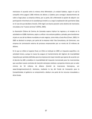 57
mencionar el acuerdo entre la minera china Minmetals y la estatal Codelco, según el cual la
compañía china pagará 2.000 millones de dólares a Codelco para conseguir abastecimiento de
cobre a largo plazo. La empresa chilena, por su parte, dió a Minmetals la opción de adquirir una
participación minoritaria en la sociedad que tendrá a su cargo la explotación del yacimiento Gaby
en el caso de que decidiera iniciarla. Chile logró una buena posición como destino de inversiones
vinculadas a los “nuevos servicios” (CEPAL, 2005).
La Asociación Chilena de Centros de Llamadas espera triplicar los ingresos y el empleo en la
actividad en el 2008. Asimismo, aspira a unificar a los sectores público y privado, para transformar
al país en uno de los líderes mundiales en este negocio, como India y Costa Rica (Cinver, 2005). En
2005 se destacó la compra, por parte de la empresa india Tata Consultancy, de Comicrom, una
empresa de contratación externa de procesos empresariales por un monto de 23 millones de
dólares.
En lo que se refiere al aspecto fiscal, en Chile se instituyó en 2005 un impuesto específico a la
actividad minera, aunque la nueva ley asegura el mantenimiento del régimen de invariabilidad
impositiva por períodos definidos para las empresas de mayor tamaño que operan de acuerdo con
el decreto ley 600 y establece la invariabilidad del impuesto mencionado para los inversionistas
que suscriban nuevos contratos de inversión extranjera relativos a proyectos mineros por un valor
mínimo de 50 millones de dólares (Comité de Inversiones Extranjeras, ver
www.foreigninvestment.cl). Asimismo, mediante la ley del Fondo de Innovación para la
Competitividad, el gobierno se comprometió a dedicar una parte de los recursos recaudados a
dicho fondo.
 