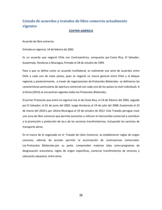 58
Listado de acuerdos y tratados de libre comercio actualmente
vigentes
CENTRO AMÉRICA
Acuerdo de libre comercio
Entrada en vigencia: 14 de febrero de 2002
Es un acuerdo que negoció Chile con Centroamérica, compuesto por Costa Rica, El Salvador,
Guatemala, Honduras y Nicaragua, firmado el 18 de octubre de 1999.
Pese a que se define como un acuerdo multilateral, es realmente una serie de acuerdos entre
Chile y cada uno de estos países, pues se negoció un marco general entre Chile y el bloque
regional, y posteriormente, -a través de negociaciones de Protocolos Bilaterales- se definieron las
características particulares de apertura comercial con cada uno de los países (a nivel individual). A
la fecha (2014) se encuentran vigentes todos los Protocolos Bilaterales.
El primer Protocolo que entró en vigencia fue el de Costa Rica, el 14 de febrero del 2002, seguido
por El Salvador, el 01 de junio del 2002, luego Honduras el 19 de julio del 2008, Guatemala el 23
de marzo del 2010 y por último Nicaragua el 19 de octubre de 2012. Este Tratado persigue crear
una zona de libre comercio que permita aumentar y reforzar el intercambio comercial y contribuir
a la promoción y protección de las y de los servicios transfronterizos, incluyendo los servicios de
transporte aéreo.
En el marco de lo negociado en el Tratado de Libre Comercio, se establecieron reglas de origen
comunes, además de acordar permitir la acumulación de controversias comerciales.
Los Protocolos Bilaterales por su parte, comprenden materias tales como programas de
desgravación arancelaria, reglas de origen específicas, comercio transfronterizo de servicios y
valoración aduanera, entre otros.
 