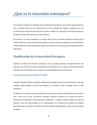 5
¿Que es la inversion extranjera?
Por inversión extranjera se entiende como la colocación de capital o, la inversión propiamente tal,
que se efectúa dentro de las fronteras de un país, realizada por agentes económicos que se
encuentran fuera de las fronteras de este, es decir, residen en el extranjero. Este tipo de inversión
lo pueden realizar tanto personas, como empresas.
De acuerdo a lo recién nombrado, es posible afirmar que la inversión extranjera consiste en la
transferencia de recursos financieros por agentes económicos, que se destinan a un país forastero,
es decir diferente al país de origen del capital, para efectuar una inversión en este, generalmente a
largo plazo.
Clasificación de la Inversión Extranjera
Cuando se realiza una Inversión Extranjera, esta se puede presentar principalmente de dos
maneras, por un lado la Inversión Extranjera Directa (IED) y por otro lado la Inversión Extranjera
Indirecta o de Cartera (IEI), estas se explicaran más detalladamente a continuación.
Inversión Extranjera Indirecta (IEI)
También llamada inversión de cartera, representa el traspaso de recursos económicos, el cual, por
ejemplo, puede adoptar la forma de préstamo, y va desde el país de origen hacía un país
extranjero.
En definitiva, la Inversión extranjera indirecta representa al conjunto de préstamos que realiza un
país a otro. Por un lado, la inversión extranjera indirecta consiste en la cesión de dinero o
préstamos de organismos internacionales al gobierno o a alguna empresa pública del país de
destino, y por otro lado también se ve representada en la colocación de valores de carácter
bursátil del país que recibe el crédito en las bolsas oficiales del propio país, o bien, de quien otorga
el crédito. .
 