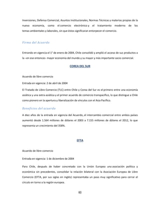 60
Inversiones, Defensa Comercial, Asuntos Institucionales, Normas Técnicas y materias propias de la
nueva economía, como el comercio electrónico y el tratamiento moderno de los
temas ambientales y laborales, sin que éstos significaran entorpecer el comercio.
Firma del Acuerdo
Entrando en vigencia el 1° de enero de 2004, Chile consolidó y amplió el acceso de sus productos a
la –en ese entonces- mayor economía del mundo y su mayor y más importante socio comercial.
COREA DEL SUR
Acuerdo de libre comercio
Entrada en vigencia: 2 de abril de 2004
El Tratado de Libre Comercio (TLC) entre Chile y Corea del Sur es el primero entre una economía
asiática y una extra-asiática y el primer acuerdo de comercio transpacífico, lo que distingue a Chile
como pionero en la apertura y liberalización de vínculos con el Asia Pacífico.
Beneficios del acuerdo
A diez años de la entrada en vigencia del Acuerdo, el intercambio comercial entre ambos países
aumentó desde 1.564 millones de dólares el 2003 a 7.155 millones de dólares el 2012, lo que
representa un crecimiento del 358%.
EFTA
Acuerdo de libre comercio
Entrada en vigencia: 1 de diciembre de 2004
Para Chile, después de haber concretado con la Unión Europea una asociación política y
económica sin precedentes, consolidar la relación bilateral con la Asociación Europea de Libre
Comercio (EFTA, por sus siglas en inglés) representaba un paso muy significativo para cerrar el
círculo en torno a la región europea.
 