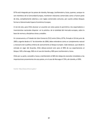 61
EFTA está integrado por los países de Islandia, Noruega, Liechtenstein y Suiza, quienes, aunque no
son miembros de la Comunidad Europea, mantienen relaciones comerciales como si fueran parte
de ésta, completamente abiertas y con reglas comerciales comunes, por cuanto ambos bloques
forman el denominado Espacio Económico Europeo.
A raíz de esto, para Chile alcanzar un acuerdo con estos países le permitiría a los exportadores e
inversionistas nacionales disponer -en la práctica- de la totalidad del mercado europeo, sobre la
base de normas y disciplinas claras y estables.
En consecuencia, el Tratado de Libre Comercio (TLC) entre Chile y EFTA, firmado el 26 de junio de
2003 y vigente desde el 1° de diciembre de 2004, debe entenderse como un complemento natural
y necesario de la política chilena de acercamiento al bloque europeo. Cabe destacar, que desde la
entrada en vigor del Acuerdo, Chile obtuvo arancel cero para el 90% de sus exportaciones al
bloque: 92% a Noruega, 96% en el caso de Islandia y 90% para Liechtenstein y Suiza.
Chile por su parte, concedió a Suiza y Liechtenstein el 86% de rebaja de aranceles inmediatos a las
importaciones provenientes de esos países, en el caso de Noruega el 73% y de Islandia, el 99%.
Fuente: http://www.direcon.gob.cl
 