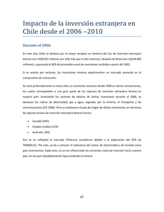 67
Impacto de la inversion extranjera en
Chile desde el 2006 –2010
Durante el 2006
En este año, Chile se destacó por el mayor receptor en América del Sur de inversión extranjera
directa con US$8.053 millones (un 16% más que el año anterior), después de Brasil con US$18.800
millones), superando el 40$ del promedio anual de inversiones recibidas a partir del 2002.
Si se analiza por sectores, las inversiones mineras experimentan un marcado aumento en el
componente de reinversión.
Se notó profundamente en estos años un constante aumento desde 1999 en dichas reinversiones,
los cuales corresponden a una gran parte de los ingresos de inversión extranjera directa en
nuestro país. Analizando los sectores de destino de dichas inversiones durante el 2006, se
destacan los rubros de electricidad, gas y agua, seguidos por la minería, el transporte y las
comunicaciones (CIE 2006). Pero si analizamos el país de origen de dichas inversiones, en términos
de ingresos brutos de inversión extranjera directa fueron:
 Canadá (54%)
 Estados Unidos (11%)
 Australia. (6%)
Acá se ve reflejado la marcada influencia canadiense debido a la adquisición del 92% de
TRANSELEC. Por esto, se da a conocer la relevancia del sector de electricidad y de Canadá como
país inversionista. Dado esto, no se vio influenciado las corrientes netas de inversión hacía nuestro
país, en las que indudablemente haya resaltado la minería
 