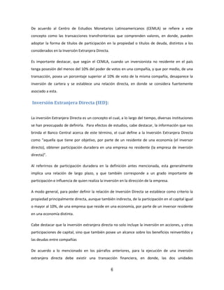 6
De acuerdo al Centro de Estudios Monetarios Latinoamericanos (CEMLA) se refiere a este
concepto como las transacciones transfronterizas que comprenden valores, en donde, pueden
adoptar la forma de títulos de participación en la propiedad o títulos de deuda, distintos a los
considerados en la Inversión Extranjera Directa.
Es importante destacar, que según el CEMLA, cuando un inversionista no residente en el país
tenga posesión del menos del 10% del poder de votos en una compañía, y que por medio, de una
transacción, posea un porcentaje superior al 10% de voto de la misma compañía, desaparece la
inversión de cartera y se establece una relación directa, en donde se considera fuertemente
asociado a esta.
Inversión Extranjera Directa (IED):
La inversión Extranjera Directa es un concepto el cual, a lo largo del tiempo, diversas instituciones
se han preocupado de definirla. Para efectos de estudios, cabe destacar, la información que nos
brinda el Banco Central acerca de este término, el cual define a la Inversión Extranjera Directa
como “aquella que tiene por objetivo, por parte de un residente de una economía (el inversor
directo), obtener participación duradera en una empresa no residente (la empresa de inversión
directa)”.
Al referirnos de participación duradera en la definición antes mencionada, esta generalmente
implica una relación de largo plazo, y que también corresponde a un grado importante de
participación e influencia de quien realiza la inversión en la dirección de la empresa.
A modo general, para poder definir la relación de Inversión Directa se establece como criterio la
propiedad principalmente directa, aunque también indirecta, de la participación en el capital igual
o mayor al 10%, de una empresa que reside en una economía, por parte de un inversor residente
en una economía distinta.
Cabe destacar que la inversión extranjera directa no solo incluye la inversión en acciones, y otras
participaciones de capital, sino que también posee un alcance sobre los beneficios reinvertidos y
las deudas entre compañías
De acuerdo a lo mencionado en los párrafos anteriores, para la ejecución de una inversión
extranjera directa debe existir una transacción financiera, en donde, las dos unidades
 