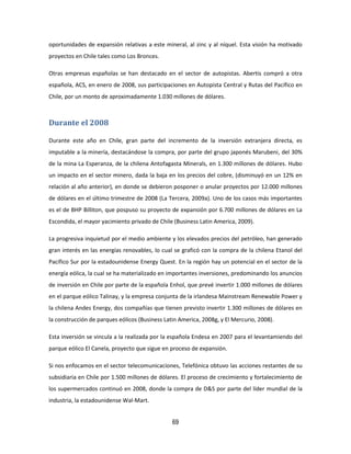 69
oportunidades de expansión relativas a este mineral, al zinc y al níquel. Esta visión ha motivado
proyectos en Chile tales como Los Bronces.
Otras empresas españolas se han destacado en el sector de autopistas. Abertis compró a otra
española, ACS, en enero de 2008, sus participaciones en Autopista Central y Rutas del Pacífico en
Chile, por un monto de aproximadamente 1.030 millones de dólares.
Durante el 2008
Durante este año en Chile, gran parte del incremento de la inversión extranjera directa, es
imputable a la minería, destacándose la compra, por parte del grupo japonés Marubeni, del 30%
de la mina La Esperanza, de la chilena Antofagasta Minerals, en 1.300 millones de dólares. Hubo
un impacto en el sector minero, dada la baja en los precios del cobre, (disminuyó en un 12% en
relación al año anterior), en donde se debieron posponer o anular proyectos por 12.000 millones
de dólares en el último trimestre de 2008 (La Tercera, 2009a). Uno de los casos más importantes
es el de BHP Billiton, que pospuso su proyecto de expansión por 6.700 millones de dólares en La
Escondida, el mayor yacimiento privado de Chile (Business Latin America, 2009).
La progresiva inquietud por el medio ambiente y los elevados precios del petróleo, han generado
gran interés en las energías renovables, lo cual se graficó con la compra de la chilena Etanol del
Pacífico Sur por la estadounidense Energy Quest. En la región hay un potencial en el sector de la
energía eólica, la cual se ha materializado en importantes inversiones, predominando los anuncios
de inversión en Chile por parte de la española Enhol, que prevé invertir 1.000 millones de dólares
en el parque eólico Talinay, y la empresa conjunta de la irlandesa Mainstream Renewable Power y
la chilena Andes Energy, dos compañías que tienen previsto invertir 1.300 millones de dólares en
la construcción de parques eólicos (Business Latin America, 2008g, y El Mercurio, 2008).
Esta inversión se vincula a la realizada por la española Endesa en 2007 para el levantamiendo del
parque eólico El Canela, proyecto que sigue en proceso de expansión.
Si nos enfocamos en el sector telecomunicaciones, Telefónica obtuvo las acciones restantes de su
subsidiaria en Chile por 1.500 millones de dólares. El proceso de crecimiento y fortalecimiento de
los supermercados continuó en 2008, donde la compra de D&S por parte del líder mundial de la
industria, la estadounidense Wal-Mart.
 