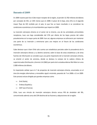 70
Durante el 2009
En 2009 nuestro país fue el 2do mayor receptor de la región, al percibir 12.702 millones de dólares
por concepto de IED, un 16% menos que en 2008. A pesar de la baja, esta cifra es el segundo
mayor flujo de IED recibido por el país, lo que fue un buen resultado si se consideran las
condiciones económicas y la incertidumbre que imperó en 2009.
La inversión extranjera directa en el sector de la minería, una de las actividades primordiales
receptoras, tuvo una baja considerable del 57% por efecto de los bajos precios del cobre
prevalecientes en la mayor parte de 2009. Aun así, algunas empresas se esforzaron por mantener
una parte de su inversión y entrenarse para una mejora en el futuro de las condiciones
económicas.
Cabe destacar que si bien Chile solo cuenta con estadísticas parciales sobre la procedencia de la
inversión extranjera directa y su destino sectorial, sobre la base de estas estadísticas y de otras
fuentes de información se considera que una parte importante de la inversión extranjera directa,
se orientó al sector de servicios, donde se destaca la compra de la cadena chilena de
supermercados Distribución y Servicio S.A (D&S) por parte de la estadounidense Wal-Mart en unos
2.000 millones de dólares.
Es importante señalar que el n° de proyectos de inversión extranjera directa, anunciados en el
área de energías alternativas y renovables siguió creciendo, pasando de 7 en 2008 a 11 en 2009.
Este proceso estuvo dirigido por grandes empresas como
 Enel (Italia),
 Endesa (España) y
 GDF Suez (Francia).
Chile, tuvo una vínculo de inversión extranjera directa versus PIB de alrededor del 8%,
concentrando además cerca del 23% destino de las fusiones y adquisiciones de la región.
 