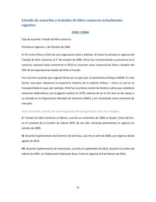 71
Listado de acuerdos y tratados de libre comercio actualmente
vigentes
CHILE- CHINA
Tipo de acuerdo: Tratado de libre comercio
Entrada en vigencia: 1 de Octubre de 2006
El TLC entre China y Chile fue una negociación veloz y efectiva. Al iniciar la entrada en vigencia del
Tratado de libre comercio, el 1° de octubre de 2006, China fue incrementando su presencia en el
comercio nacional hasta convertirse el 2010 en el primer socio comercial de Chile y receptor del
24% de las exportaciones totales de Chile al mundo.
Fue el primer acuerdo que negoció China con un país que no pertenecía al bloque ASEAN. En este
hecho, tuvo gran relevancia la trayectoria histórica de la relación chileno – china, lo cual se ve
transparentado en que, por ejemplo, Chile fue la primera nación de América Latina que estableció
relaciones diplomáticas con el gigante asiático en 1970, además de ser el 1er país en dar apoyo a
su entrada en la Organización Mundial de Comercio (OMC) y ser reconocida como economía de
mercado.
Este Acuerdo consta de una negociación progresiva con tres etapas:
I) Tratado de Libre Comercio en Bienes, suscrito en noviembre de 2005 en Busán, Corea del Sur,
en el contexto de la Cumbre de Líderes APEC de ese año, entrando plenamente en vigencia en
octubre de 2006.
II) Acuerdo Suplementario de Comercio de Servicios, suscrito en abril de 2008, y en vigencia desde
agosto de 2010.
III) Acuerdo Suplementario de Inversiones, suscrito en septiembre de 2012, durante la Cumbre de
Líderes de APEC, en Vladivostok Federación Rusa. Entró en vigencia el 8 de febrero de 2014.
 