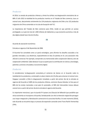 72
Productos
Al 2014, la canasta de productos chilenos y chinos ha sufrido una desgravación arancelaria de un
80%. El año 2015 la totalidad de los productos insertos en el Tratado de libre comercio, tuvo un
arancel cero, descartando ciertamente los 214 productos originarios de Chile y los 152 productos
originarios de China contenidos en la Lista de Excepción del TLC.
La importancia del Tratado de libre comercio para Chile, reside en que permite un acceso
privilegiado a un país de más de 1.300 millones de habitantes y cuya economía aumenta a más de
dos dígitos desde hace más de 10 años.
P4
Acuerdo de asociación económica
Entrada en vigencia: 8 de Noviembre de 2006
El Acuerdo fue concebido como un pacto estratégico, para afrontar los desafíos asociados a los
grandes mercados y sus dinámicas, especialmente en Asia. Se plantea en él, una asociación más
allá de lo comercial. Por ejemplo, comprende una memorando sobre cooperación laboral y otro de
cooperación ambiental. Cabe destacar lo que se pactó para la contribución en ciencia y tecnología,
patentes y servicios vinculados a la economía digital.
Productos
Si consideramos la desgravación arancelaria, el comercio de bienes en el Acuerdo cubre la
totalidad de los productos y contempló un plazo máximo de 10 años para alcanzar el arancel cero.
Singapur concedió a Chile la desgravación inmediata a partir del primer día de la entrada en
vigencia del Acuerdo al 100% de los productos chilenos, asimismo Nueva Zelanda, lo hizo para el
80% de los envíos nacionales a ese país. En promedio, el 90% del intercambio mutuo obtuvo
arancel cero a partir del primer día de la entrada en vigencia del Acuerdo.
Es importante mencionar, que el acuerdo P-4 posee una Cláusula de Adhesión que posibilita que
otras economías se incorporen al Acuerdo, fortaleciendo con ello la intención original de perseguir
una mayor integración y liberalización comercial en la zona Asia Pacífico. En este momento (2014),
este Acuerdo se encuentra bajo un proceso de expansión conocido como Trans-Pacific Partnership
(TPP).
 