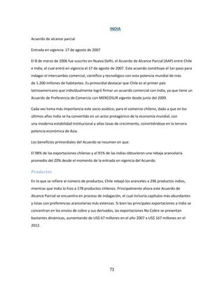 73
INDIA
Acuerdo de alcance parcial
Entrada en vigencia: 17 de agosto de 2007
El 8 de marzo de 2006 fue suscrito en Nueva Delhi, el Acuerdo de Alcance Parcial (AAP) entre Chile
e India, el cual entró en vigencia el 17 de agosto de 2007. Este acuerdo constituye el 1er paso para
indagar el intercambio comercial, científico y tecnológico con esta potencia mundial de más
de 1.200 millones de habitantes. Es primordial destacar que Chile es el primer país
latinoamericano que individualmente logró firmar un acuerdo comercial con India, ya que tiene un
Acuerdo de Preferencia de Comercio con MERCOSUR vigente desde junio del 2009.
Cada vez toma más importancia este socio asiático, para el comercio chileno, dado a que en los
últimos años India se ha convertido en un actor protagónico de la economía mundial, con
una moderna estabilidad institucional y altas tasas de crecimiento, convirtiéndose en la tercera
potencia económica de Asia.
Los beneficios primordiales del Acuerdo se resumen en que:
El 98% de las exportaciones chilenas y el 91% de las indias obtuvieron una rebaja arancelaria
promedio del 20% desde el momento de la entrada en vigencia del Acuerdo.
Productos
En lo que se refiere al número de productos, Chile rebajó los aranceles a 296 productos indios,
mientras que India lo hizo a 178 productos chilenos. Principalmente ahora este Acuerdo de
Alcance Parcial se encuentra en proceso de indagación, el cual incluiría capítulos más abundantes
y listas con preferencias arancelarias más extensas. Si bien las principales exportaciones a India se
concentran en los envíos de cobre y sus derivados, las exportaciones No Cobre se presentan
bastantes dinámicas, aumentando de US$ 67 millones en el año 2007 a US$ 167 millones en el
2012.
 