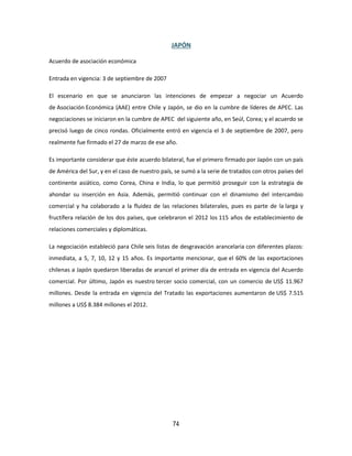 74
JAPÓN
Acuerdo de asociación económica
Entrada en vigencia: 3 de septiembre de 2007
El escenario en que se anunciaron las intenciones de empezar a negociar un Acuerdo
de Asociación Económica (AAE) entre Chile y Japón, se dio en la cumbre de líderes de APEC. Las
negociaciones se iniciaron en la cumbre de APEC del siguiente año, en Seúl, Corea; y el acuerdo se
precisó luego de cinco rondas. Oficialmente entró en vigencia el 3 de septiembre de 2007, pero
realmente fue firmado el 27 de marzo de ese año.
Es importante considerar que éste acuerdo bilateral, fue el primero firmado por Japón con un país
de América del Sur, y en el caso de nuestro país, se sumó a la serie de tratados con otros países del
continente asiático, como Corea, China e India, lo que permitió proseguir con la estrategia de
ahondar su inserción en Asia. Además, permitió continuar con el dinamismo del intercambio
comercial y ha colaborado a la fluidez de las relaciones bilaterales, pues es parte de la larga y
fructífera relación de los dos países, que celebraron el 2012 los 115 años de establecimiento de
relaciones comerciales y diplomáticas.
La negociación estableció para Chile seis listas de desgravación arancelaria con diferentes plazos:
inmediata, a 5, 7, 10, 12 y 15 años. Es importante mencionar, que el 60% de las exportaciones
chilenas a Japón quedaron liberadas de arancel el primer día de entrada en vigencia del Acuerdo
comercial. Por último, Japón es nuestro tercer socio comercial, con un comercio de US$ 11.967
millones. Desde la entrada en vigencia del Tratado las exportaciones aumentaron de US$ 7.515
millones a US$ 8.384 millones el 2012.
 