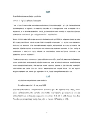 75
CUBA
Acuerdo de complementación económica
Entrada en vigencia: 27 de Junio de 2008
Chile y Cuba firmaron el Acuerdo de Complementación Económica (ACE N°42) el 20 de diciembre
de 1999 y entró en vigencia casi diez años después, un 28 de agosto de 2008. Se negoció con la
modalidad de un Acuerdo de Alcance Parcial, que implica un cierto número de productos sujetos a
preferencias arancelarias, que cada país concede a la contraparte.
Según el texto negociado en ese entonces, Cuba concedió un 100% de rebajas arancelarias para
878 productos chilenos, mientras que Chile le otorgó lo mismo para 281 productos provenientes
de la isla. Un año más tarde de la entrada en vigencia, en diciembre de 2009, el Acuerdo fue
ampliado y perfeccionado: se duplicaron los números de productos incluidos en cada lista y se
perfeccionó la estructura legal, además de incorporarle nuevas disciplinas sanitarias y de
obstáculos técnicos al comercio.
Este Acuerdo presenta interesantes oportunidades comerciales para Chile, ya que en Cuba existen
nichos importantes en el abastecimiento alimentario para la industria turística, principalmente
productos agroalimentarios. Cabe destacar, que el comercio bilateral ha sido favorable para Chile,
básicamente por contar con una canasta exportadora más amplia. Desde Cuba se importa
mayoritariamente ron, bebida que representa un 95,6% del total proveniente de la isla.
PERÚ
Acuerdo de complementación económica
Entrada en vigencia: 1 de marzo de 2009
Mediante el Acuerdo de Complementación Económica (ACE N° 38) entre Chile y Perú, ambos
países acordaron eliminar los aranceles y las medidas no arancelarias que afectaran el comercio
bilateral de bienes, en listas de desgravación inmediata y de 5, 10, 15 y 18 años de plazo. Este
Acuerdo, que se negoció por cuatro años, entró en vigencia el 1º de julio de 1998.
 