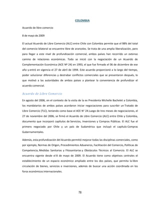 78
COLOMBIA
Acuerdo de libre comercio
8 de mayo de 2009
El actual Acuerdo de Libre Comercio (ALC) entre Chile con Colombia permite que el 98% del total
del comercio bilateral se encuentre libre de aranceles. Se trata de una amplia liberalización, pero
para llegar a este nivel de profundización comercial, ambos países han recorrido un extenso
camino de relaciones económicas. Todo se inició con la negociación de un Acuerdo de
Complementación Económica (ACE Nº 24) en 1993, el que fue firmado el 06 de diciembre de ese
año y entró en vigencia el 27 de abril de 1994. Este acuerdo proporcionó a lo largo del tiempo,
poder solucionar diferencias y destrabar conflictos comerciales que se presentaron después, lo
que motivó a las autoridades de ambos países a plantear la conveniencia de profundizar el
acuerdo comercial.
Acuerdo de Libre Comercio
En agosto del 2006, en el contexto de la visita de la ex Presidenta Michelle Bachelet a Colombia,
los mandatarios de ambos países acordaron iniciar negociaciones para suscribir un Tratado de
Libre Comercio (TLC), teniendo como base el ACE N° 24.Luego de tres meses de negociaciones, el
27 de noviembre del 2006, se firmó el Acuerdo de Libre Comercio (ALC) entre Chile y Colombia,
documento que incorporó capítulos de Servicios, Inversiones y Compras Públicas. El ALC fue el
primero negociado por Chile y un país de Sudamérica que incluyó el capítulo Compras
Gubernamentales.
Además, esta profundización del Acuerdo permitió mejorar todas las disciplinas comerciales, como
por ejemplo, Normas de Origen, Procedimientos Aduaneros, Facilitación del Comercio, Políticas de
Competencia, Medidas Sanitarias y Fitosanitarias y Obstáculos Técnicos al Comercio. El ALC se
encuentra vigente desde el 8 de mayo de 2009. El Acuerdo tiene como objetivos centrales el
establecimiento de un espacio económico ampliado entre los dos países, que permita la libre
circulación de bienes, servicios e inversiones, además de buscar una acción coordinada en los
foros económicos internacionales.
 