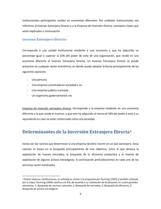 7
institucionales participantes residan en economías diferentes. Por unidades institucionales nos
referimos al Inversor Extranjero Directo y a la Empresa de Inversión Directa, conceptos claves que
serán explicados a continuación.
Inversor Extranjero Directo:
Corresponde a una unidad institucional residente a una economía y que ha adquirido un
porcentaje igual o superior al 10% del poder de voto de una organización, que reside en una
economía diferente al Inversor Extranjero Directo. Un Inversor Extranjero Directo se puede
presentar en cualquier sector económico, en donde puede adoptar la forma principalmente de las
siguientes opciones:
- Una persona
- Una empresa constituida en sociedad o no
- Una empresa pública o privada
- Un organismo gubernamental, etc
Empresa de inversión extranjera directa: Corresponde a la empresa residente en una economía
diferente a la que reside el inversor, y que este ha adquirido al menos el 10% del poder a voto o su
equivalente en caso no estar conformada como una sociedad.
Determinantes de la Inversión Extranjera Directa1
Varias son las razones que determinan si una empresa decidirá invertir en un país extranjero. Estas
razones se basan en la búsqueda principalmente de tres objetivos, entre lo que destaca la
explotación de nuevos mercados, la búsqueda de la eficiencia productiva y el intento de
explotación de algunos activos estratégicos. A continuación profundizaremos en cada uno de los
términos recién nombrados
1
Existen diversas clasificaciones, la utilizada es similar a la propuesta por Dunning (1997) y también utilizada
por la Cepal. Dunning (1994) clasifica a la IED, de acuerdo a su motivación de localización, en cuatro grandes
elementos: 1. Búsqueda de recursos naturales, 2. Búsqueda de mercados, 3. Búsqueda de eficiencia, 4.
Búsqueda de activos estratégicos
 