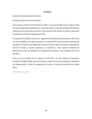 79
ECUADOR
Acuerdo de complementación económica
Entrada en vigencia: 25 de enero de 2010
Este acuerdo se firmó el 20 de Diciembre de 1994 y 1 de enero del 1995 entró en vigencia. Dada
las listas de desgravación establecidas en el Acuerdo, desde el 1° de enero del 2000 el 96,6% de los
productos se encuentran libres de arancel, mientras que el 3,4% restante se encuentra excluido de
los beneficios arancelarios negociados en el ACE.
En septiembre del 2005 se iniciaron las negociaciones bilaterales para profundizar el ACE N°32 y
en marzo del 2008, los dos países suscribieron el nuevo ACE N°65, que profundiza las disciplinas ya
existentes, en materias como Obstáculos Técnicos al Comercio, Normas Sanitarias y Fitosanitarias,
Normas de Origen y Asuntos Aduaneros; e incorpora un nuevo capítulo de Solución de
Controversias mucho más detallado, con procedimientos distintos y más completos que los del
ACE N°32.
El 25 de enero de 2010 entró en vigencia del ACE N°65, así como también el Acuerdo de
Asociación Estratégica (AAE), que busca promover materias como la profundización y ampliación
del diálogo político y social, de cooperación, de cultura y económico-comercial entre ambos
países.
http://www.direcon.gob.cl
 