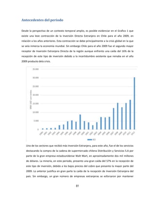81
Antecedentes del periodo
Desde la perspectiva de un contexto temporal amplio, es posible evidenciar en el Grafico 1 que
existe una leve contracción de la Inversión Directa Extranjera en Chile para el año 2009, en
relación a los años anteriores. Esta contracción se debe principalmente a la crisis global en la que
se veía inmersa la economía mundial. Sin embargo Chile para el año 2009 fue el segundo mayor
receptor de Inversión Extranjera Directa de la región aunque enfrento una caída del 16% de la
recepción de este tipo de inversión debido a la incertidumbre existente que reinaba en el año
2009 producto dela crisis.
Uno de los sectores que recibió más Inversión Extranjera, para este año, fue el de los servicios
destacando la compra de la cadena de supermercado chilena Distribución y Servicios S.A por
parte de la gran empresa estadounidense Walt Mart, en aproximadamente dos mil millones
de dólares. La minería, en este periodo, presento una gran caída del 57% en la recepción de
este tipo de inversión, debido a los bajos precios del cobre que presento la mayor parte del
2009. Lo anterior justifica en gran parte la caída de la recepción de Inversión Extranjera del
país. Sin embargo, un gran número de empresas extranjeras se esforzaron por mantener
 