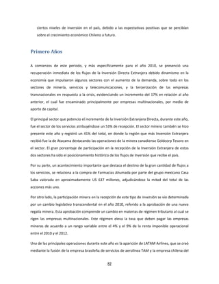 82
ciertos niveles de inversión en el país, debido a las expectativas positivas que se percibían
sobre el crecimiento económico Chileno a futuro.
Primero Años
A comienzos de este periodo, y más específicamente para el año 2010, se presenció una
recuperación inmediata de los flujos de la Inversión Directa Extranjera debido dinamismo en la
economía que impulsaron algunos sectores con el aumento de la demanda, sobre todo en los
sectores de minería, servicios y telecomunicaciones, y la tercerización de las empresas
transnacionales en respuesta a la crisis, evidenciando un incremento del 17% en relación al año
anterior, el cual fue encaminado principalmente por empresas multinacionales, por medio de
aporte de capital.
El principal sector que potencio el incremento de la Inversión Extranjera Directa, durante este año,
fue el sector de los servicios atribuyéndose un 53% de recepción. El sector minero también se hizo
presente este año y registró un 41% del total, en donde la región que más Inversión Extranjera
recibió fue la de Atacama destacando las operaciones de la minera canadiense Goldcorp Tesoro en
el sector. El gran porcentaje de participación en la recepción de la Inversión Extranjera de estos
dos sectores ha sido el posicionamiento histórico de los flujos de Inversión que recibe el país.
Por su parte, un acontecimiento importante que destaca el destino de la gran cantidad de flujos a
los servicios, se relaciona a la compra de Farmacias Ahumada por parte del grupo mexicano Casa
Saba valorada en aproximadamente US 637 millones, adjudicándose la mitad del total de las
acciones más uno.
Por otro lado, la participación minera en la recepción de este tipo de inversión se vio determinada
por un cambio legislativo transcendental en el año 2010, referido a la aprobación de una nueva
regalía minera. Esta aprobación comprende un cambio en materias de régimen tributario al cual se
rigen las empresas multinacionales. Este régimen eleva la tasa que deben pagar las empresas
mineras de acuerdo a un rango variable entre el 4% y el 9% de la renta imponible operacional
entre el 2010 y el 2012.
Una de las principales operaciones durante este año es la aparición de LATAM Airlines, que se creó
mediante la fusión de la empresa brasileña de servicios de aerolínea TAM y la empresa chilena del
 