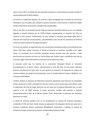 83
mismo rubro LAN. El resultado de esta operación presume un intercambio de acciones tasado en
aproximadamente US 3425 millones.
Por último es importante destacar, de acuerdo a datos entregados por el Comité de Inversiones
Extranjeras, que los países que realizaron mayores inversión a Chile durante el 2010 fue Estados
Unidos (19%), Reino Unido (12%), Canadá (12%) y España (8%).
Para el año 2011 el incremento de los flujos de Inversión Extranjera Directa ya era una realidad,
llegando a records históricos de US 17299 millones representando un aumento del 15% con
respecto al año anterior. Confirmando, de esta manera, el atractivo que posee Chile para la
inversión de empresas transnacionales, consolidándose como una de las economías de América
Latina con mayor presencia de capital extranjero.
En torno a lo anterior, se argumenta que los inversionistas extranjeros valoran las condiciones que
ofrece Chile para realizar inversión, en donde se presenta un ambiente confiable y con reglas
claras. El incremento de la Inversión Extranjera Directa durante este año, permite a Chile
posicionarse por primera vez entre los veinte países que reciben mayor cantidad de este tipo de
inversión, según Informe Mundial de Inversiones de las Naciones Unidas.
El principal sector que fue destino de la Inversiones Extranjera Directa se concentró
principalmente en el sector minero, representando un 61% del total. En este sector existieron
diversos movimientos de flujo entre los que destaca los proyectos de expansión en materia de
minería metálica, por parte de transnacionales como la estadounidense Freeport- McMoran y la
australiana BHP Billiton.
También destaca la presencia de diferentes consorcios japonenses que financian las actividades
mineras presente en Chile, utilizando los recursos mineros como insumo para otros bienes, como
la adquisición del 25% de Anglo American Sur por parte de la empresa Mitsubishi por un valor
superior a los US 5000 millones. El grupo Sumimoto también dijo presente y adquirió
aproximadamente el 45% de la Minera Quadra Chile, destacando la presencia de inversores
japoneses en el país.
El sector de servicios también tuvo un rol fundamental en materia de Inversión Extranjera,
recibiendo el 33% del total. Donde destaca la adquisición de Autopista Central por parte de la
empresa canadiense Alberta Investment Management Corporation, y además la compra de
Chilquinta Energia a manos de la empresa estadounidense Sempra Energy.
 