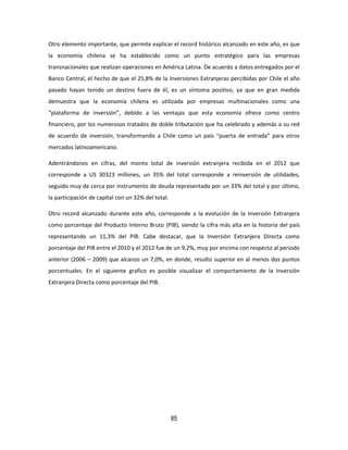 85
Otro elemento importante, que permite explicar el record histórico alcanzado en este año, es que
la economía chilena se ha establecido como un punto estratégico para las empresas
transnacionales que realizan operaciones en América Latina. De acuerdo a datos entregados por el
Banco Central, el hecho de que el 25,8% de la Inversiones Extranjeras percibidas por Chile el año
pasado hayan tenido un destino fuera de él, es un síntoma positivo, ya que en gran medida
demuestra que la economía chilena es utilizada por empresas multinacionales como una
“plataforma de inversión”, debido a las ventajas que esta economía ofrece como centro
financiero, por los numerosos tratados de doble tributación que ha celebrado y además a su red
de acuerdo de inversión, transformando a Chile como un país “puerta de entrada” para otros
mercados latinoamericano.
Adentrándonos en cifras, del monto total de inversión extranjera recibida en el 2012 que
corresponde a US 30323 millones, un 35% del total corresponde a reinversión de utilidades,
seguido muy de cerca por instrumento de deuda representado por un 33% del total y por último,
la participación de capital con un 32% del total.
Otro record alcanzado durante este año, corresponde a la evolución de la Inversión Extranjera
como porcentaje del Producto Interno Bruto (PIB), siendo la cifra más alta en la historia del país
representando un 11,3% del PIB. Cabe destacar, que la Inversión Extranjera Directa como
porcentaje del PIB entre el 2010 y el 2012 fue de un 9,2%, muy por encima con respecto al periodo
anterior (2006 – 2009) que alcanzo un 7,0%, en donde, resulto superior en al menos dos puntos
porcentuales. En el siguiente grafico es posible visualizar el comportamiento de la Inversión
Extranjera Directa como porcentaje del PIB.
 