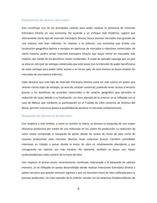 8
Explotación de nuevos mercados:
Esta constituye una de las principales razones para poder explicar la presencia de Inversión
Extranjera Directa en una economía. De acuerdo a un enfoque más moderno, sugiere que
últimamente cierto tipo de Inversión Extranjera Directa, busca alcanzar mercados más grandes de
una manera más bien indirecta. En relación a lo anterior, una economía que brinda una
localización geográfica óptima o ventajas en aperturas de mercados y relaciones comerciales, de
cierta manera, podría atraer Inversión Extranjera Directa que busca entrar en mercados más
amplios, por medio de los beneficios recién nombrados. A modo de ejemplo suponga que un país
se sitúa en otro por las ventajas comerciales que este posee con la intención de poder beneficiarse
de estas ventajas para poder tener acceso a un tercer país, de esta manera se busca ampliar los
mercados de una manera indirecta.
Cabe destacar que este tipo de Inversión Extranjera Directa suele ser más común en países que
ofrecen ciertos tipos de ventajas, ya sean de carácter comercial, pudiendo tener acceso a terceros
gracias a los beneficios de acuerdos comerciales o de carácter geográfico que permiten la
reducción de costo debido a su localización. Un claro ejemplo de lo anterior se ve reflejado con el
caso de México que mediante su participación en el Tratado de Libre comercio de América del
Norte, permite a terceros países la posibilidad de penetrar el mercado norteamericano.
Búsqueda de eficiencia productiva:
Con respecto a este ámbito, y como su nombre lo indica, se destaca la búsqueda de una mayor
eficiencia productiva por medio de una reducción en los costos de producción. La reducción de
estos costos comprende la búsqueda de países donde los costos de mano de obra como de
insumos productivos sean menores. Muchas veces empresas buscan transferir actividades
intensivas en trabajo a paisas donde la mano de obra es relativamente abundante y por
consiguiente los salarios son más baratos. No obstante, también se busca una mayor
productividad por costo unitario de la mano de obra.
Con respecto al primer punto recientemente nombrado relacionado a la búsqueda de salarios
menores, se ve reflejado en países desarrollados donde realizan Inversiones Extranjera Directa a
países cercanos que poseen menores ingresos y que no necesitan mano de obra calificada para su
proceso productivo. Un claro ejemplo de lo anterior sucede con las empresas Estadounidenses de
 
