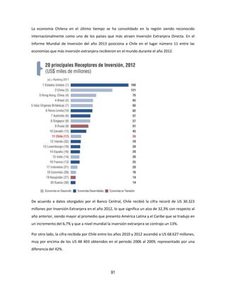 91
La economía Chilena en el último tiempo se ha consolidado en la región siendo reconocido
internacionalmente como uno de los países que más atraen Inversión Extranjera Directa. En el
Informe Mundial de Inversión del año 2013 posiciona a Chile en el lugar número 11 entre las
economías que más inversión extranjera recibieron en el mundo durante el año 2012.
De acuerdo a datos otorgados por el Banco Central, Chile recibió la cifra record de US 30.323
millones por Inversión Extranjera en el año 2012, lo que significa un alza de 32,3% con respecto al
año anterior, siendo mayor al promedio que presento América Latina y el Caribe que se tradujo en
un incremento del 6,7% y que a nivel mundial la inversión extranjera se contrajo un 13%.
Por otro lado, la cifra recibida por Chile entre los años 2010 y 2012 ascendió a US 68.627 millones,
muy por encima de los US 48 403 obtenidos en el periodo 2006 al 2009, representado por una
diferencia del 42%.
 