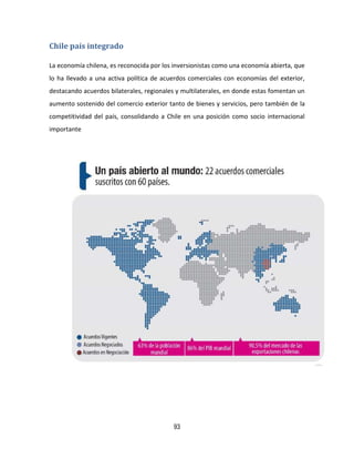 93
Chile país integrado
La economía chilena, es reconocida por los inversionistas como una economía abierta, que
lo ha llevado a una activa política de acuerdos comerciales con economías del exterior,
destacando acuerdos bilaterales, regionales y multilaterales, en donde estas fomentan un
aumento sostenido del comercio exterior tanto de bienes y servicios, pero también de la
competitividad del país, consolidando a Chile en una posición como socio internacional
importante
 