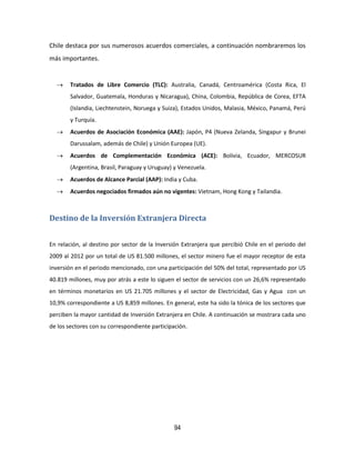 94
Chile destaca por sus numerosos acuerdos comerciales, a continuación nombraremos los
más importantes.
 Tratados de Libre Comercio (TLC): Australia, Canadá, Centroamérica (Costa Rica, El
Salvador, Guatemala, Honduras y Nicaragua), China, Colombia, República de Corea, EFTA
(Islandia, Liechtenstein, Noruega y Suiza), Estados Unidos, Malasia, México, Panamá, Perú
y Turquía.
 Acuerdos de Asociación Económica (AAE): Japón, P4 (Nueva Zelanda, Singapur y Brunei
Darussalam, además de Chile) y Unión Europea (UE).
 Acuerdos de Complementación Económica (ACE): Bolivia, Ecuador, MERCOSUR
(Argentina, Brasil, Paraguay y Uruguay) y Venezuela.
 Acuerdos de Alcance Parcial (AAP): India y Cuba.
 Acuerdos negociados firmados aún no vigentes: Vietnam, Hong Kong y Tailandia.
Destino de la Inversión Extranjera Directa
En relación, al destino por sector de la Inversión Extranjera que percibió Chile en el periodo del
2009 al 2012 por un total de US 81.500 millones, el sector minero fue el mayor receptor de esta
inversión en el periodo mencionado, con una participación del 50% del total, representado por US
40.819 millones, muy por atrás a este lo siguen el sector de servicios con un 26,6% representado
en términos monetarios en US 21.705 millones y el sector de Electricidad, Gas y Agua con un
10,9% correspondiente a US 8,859 millones. En general, este ha sido la tónica de los sectores que
perciben la mayor cantidad de Inversión Extranjera en Chile. A continuación se mostrara cada uno
de los sectores con su correspondiente participación.
 