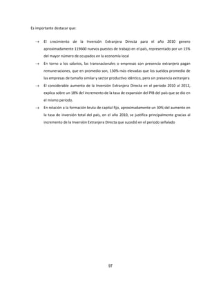 97
Es importante destacar que:
 El crecimiento de la Inversión Extranjera Directa para el año 2010 genero
aproximadamente 119600 nuevos puestos de trabajo en el país, representado por un 15%
del mayor número de ocupados en la economía local
 En torno a los salarios, las transnacionales o empresas con presencia extranjera pagan
remuneraciones, que en promedio son, 130% más elevadas que los sueldos promedio de
las empresas de tamaño similar y sector productivo idéntico, pero sin presencia extranjera
 El considerable aumento de la Inversión Extranjera Directa en el periodo 2010 al 2012,
explica sobre un 18% del incremento de la tasa de expansión del PIB del país que se dio en
el mismo periodo.
 En relación a la formación bruta de capital fijo, aproximadamente un 30% del aumento en
la tasa de inversión total del país, en el año 2010, se justifica principalmente gracias al
incremento de la Inversión Extranjera Directa que sucedió en el periodo señalado
 