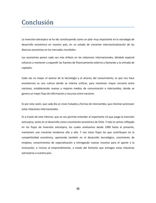 98
Conclusion
La inversión extranjera se ha ido constituyendo como un pilar muy importante en la estrategia de
desarrollo económico en nuestro país, en un estado de creciente internacionalización de las
diversas economías en los mercados mundiales.
Las economías ponen cada vez más énfasis en las relaciones internacionales, dándole especial
esfuerzo a mantener y expandir las fuentes de financiamiento externo y llamando a la entrada de
capitales.
Cada vez es mayor el avance de la tecnología y el alcance del conocimiento, lo que nos hace
envolvernos es una cultura donde se intenta unificar, para mantener mayor cercanía entre
naciones, estableciendo nuevos y mejores medios de comunicación e intercambio, donde se
genera un mejor flujo de información y recursos entre naciones.
Es por esta razón, que cada día se crean tratados y formas de intercambio, que intentan promover
estas relaciones internacionales.
Es a través de este informe, que se nos permite entender el importante rol que juega la Inversión
extranjera, tanto en el desarrollo como crecimiento económico de Chile. Y esto lo vemos reflejado
en los flujos de Inversión extranjera, los cuales analizamos desde 1990 hasta el presente,
mantienen una creciente tendencia año a año. Y son estos flujos los que contribuyen en la
competitividad económica, aportando también en el desarrollo tecnológico, crecimiento de
empleos, conocimientos de especialización y entregando nuevos insumos para el aporte a la
innovación, e incluso al emprendimiento, a través del fomento que estregan estas industrias
extranjeras a nuestro país.
 