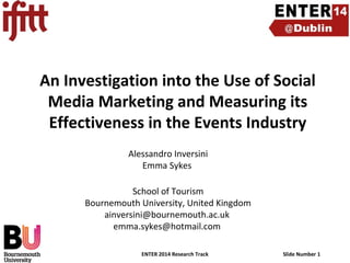 An Investigation into the Use of Social
Media Marketing and Measuring its
Effectiveness in the Events Industry
Alessandro Inversini
Emma Sykes
School of Tourism
Bournemouth University, United Kingdom
ainversini@bournemouth.ac.uk
emma.sykes@hotmail.com
ENTER 2014 Research Track

Slide Number 1

 