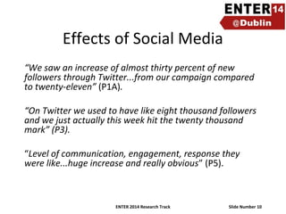 Effects of Social Media
“We saw an increase of almost thirty percent of new
followers through Twitter...from our campaign compared
to twenty-eleven” (P1A).
“On Twitter we used to have like eight thousand followers
and we just actually this week hit the twenty thousand
mark” (P3).
“Level of communication, engagement, response they
were like...huge increase and really obvious” (P5).

ENTER 2014 Research Track

Slide Number 10

 