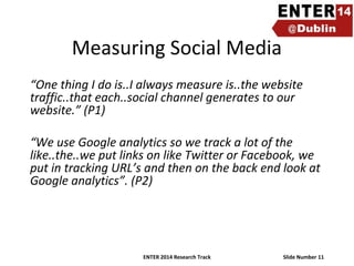 Measuring Social Media
“One thing I do is..I always measure is..the website
traffic..that each..social channel generates to our
website.” (P1)
“We use Google analytics so we track a lot of the
like..the..we put links on like Twitter or Facebook, we
put in tracking URL’s and then on the back end look at
Google analytics”. (P2)

ENTER 2014 Research Track

Slide Number 11

 