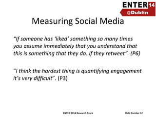 Measuring Social Media
“If someone has ‘liked’ something so many times
you assume immediately that you understand that
this is something that they do..if they retweet”. (P6)
“I think the hardest thing is quantifying engagement
it’s very difficult”. (P3)

ENTER 2014 Research Track

Slide Number 12

 