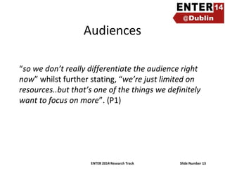Audiences
“so we don’t really differentiate the audience right
now” whilst further stating, “we’re just limited on
resources..but that’s one of the things we definitely
want to focus on more”. (P1)

ENTER 2014 Research Track

Slide Number 13

 