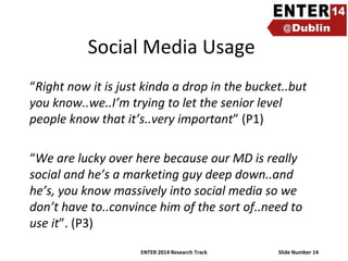 Social Media Usage
“Right now it is just kinda a drop in the bucket..but
you know..we..I’m trying to let the senior level
people know that it’s..very important” (P1)
“We are lucky over here because our MD is really
social and he’s a marketing guy deep down..and
he’s, you know massively into social media so we
don’t have to..convince him of the sort of..need to
use it”. (P3)
ENTER 2014 Research Track

Slide Number 14

 