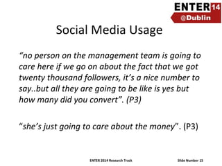 Social Media Usage
“no person on the management team is going to
care here if we go on about the fact that we got
twenty thousand followers, it’s a nice number to
say..but all they are going to be like is yes but
how many did you convert”. (P3)
“she’s just going to care about the money”. (P3)

ENTER 2014 Research Track

Slide Number 15

 
