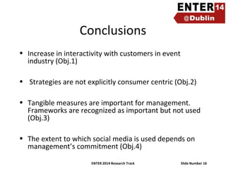 Conclusions
• Increase in interactivity with customers in event
industry (Obj.1)
• Strategies are not explicitly consumer centric (Obj.2)
• Tangible measures are important for management.
Frameworks are recognized as important but not used
(Obj.3)
• The extent to which social media is used depends on
management’s commitment (Obj.4)
ENTER 2014 Research Track

Slide Number 16

 