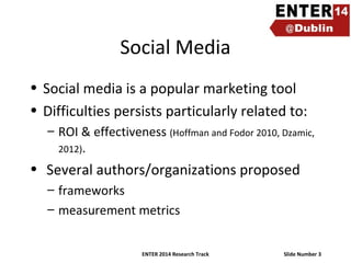 Social Media
• Social media is a popular marketing tool
• Difficulties persists particularly related to:
– ROI & effectiveness (Hoffman and Fodor 2010, Dzamic,
2012).

• Several authors/organizations proposed
– frameworks
– measurement metrics
ENTER 2014 Research Track

Slide Number 3

 