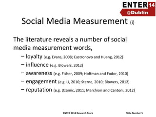 Social Media Measurement (i)
The literature reveals a number of social
media measurement words,
–
–
–
–
–

loyalty (e.g. Evans, 2008; Castronovo and Huang, 2012)
influence (e.g. Blowers, 2012)
awareness (e.g. Fisher, 2009; Hoffman and Fodor, 2010)
engagement (e.g. Li, 2010; Sterne, 2010; Blowers, 2012)
reputation (e.g. Dzamic, 2011; Marchiori and Cantoni, 2012)

ENTER 2014 Research Track

Slide Number 5

 