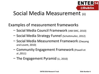 Social Media Measurement (ii)
Examples of measurement frameworks
– Social Media Council Framework (IAB SMC, 2010)
– Social Media Strategy Funnel (Schottmuller, 2012)
– Social Media Measurement Framework (Owyang
and Lovett, 2010)

– Community Engagement Framework (Powell et
al.,2011)

– The Engagement Pyramid (Li, 2010)

ENTER 2014 Research Track

Slide Number 6

 