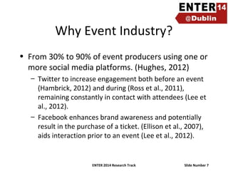 Why Event Industry?
• From 30% to 90% of event producers using one or
more social media platforms. (Hughes, 2012)
– Twitter to increase engagement both before an event
(Hambrick, 2012) and during (Ross et al., 2011),
remaining constantly in contact with attendees (Lee et
al., 2012).
– Facebook enhances brand awareness and potentially
result in the purchase of a ticket. (Ellison et al., 2007),
aids interaction prior to an event (Lee et al., 2012).

ENTER 2014 Research Track

Slide Number 7

 
