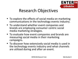 Research Objectives
• To explore the effects of social media on marketing
communications in the technology events industry.
• To understand whether event companies and
brands are employing consumer centric social
media marketing strategies.
• To evaluate how event companies and brands are
measuring social media in their marketing
campaigns.
• To discover how extensively social media is used in
the technology events industry and what channels
are utilized during and after an event.
ENTER 2014 Research Track

Slide Number 8

 