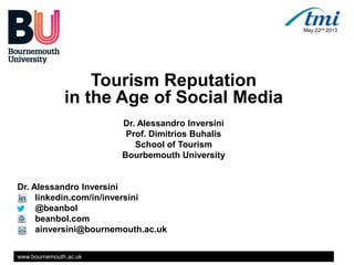 www.bournemouth.ac.uk
Tourism Reputation
in the Age of Social Media
Dr. Alessandro Inversini
Prof. Dimitrios Buhalis
School of Tourism
Bourbemouth University
Dr. Alessandro Inversini
linkedin.com/in/inversini
@beanbol
beanbol.com
ainversini@bournemouth.ac.uk
May 22nd 2013
 