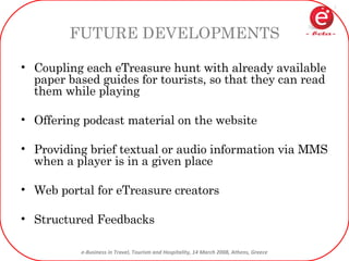 FUTURE DEVELOPMENTS Coupling each eTreasure hunt with already available paper based guides for tourists, so that they can read them while playing Offering podcast material on the website Providing brief textual or audio information via MMS when a player is in a given place Web portal for eTreasure creators Structured Feedbacks 