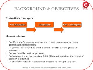 BACKGROUND & OBJECTIVES Tourism Goods Consumption eTreasure objectives To offer a playfulness way to enjoy cultural heritage consumption, hence promoting informal learning To provide the user with relevant information on the cultural places s/he encounters To promote collaborative experiences To draw users’ attention to a given Point Of Interest, exploiting the concept of economy of attention To offer to tourists ad hoc commercial information during the city visit 