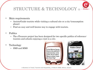 STRUCTURE & TECHNOLOGY  (I) Main requirements Assists/Guide tourists while visiting a cultural site or a city (consumption phase). Find an easy and well known way to engage with tourists. Publics The eTreasure project has been designed for two specific publics of reference: tourists and schools enjoying a visit to a city. Technology SMS and MMS 