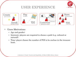 USER EXPERIENCE Users Motivations Age and gender; Interests: players are required to choose a path (e.g. cultural or natural); Time: player choose the number of POI to be enclose in the treasure hunt. 